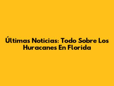 Últimas Noticias: Todo Sobre Los Huracanes En Florida