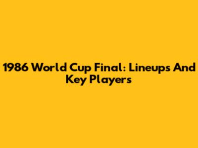 1986 World Cup Final: Lineups And Key Players