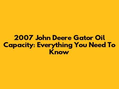2007 John Deere Gator Oil Capacity: Everything You Need To Know