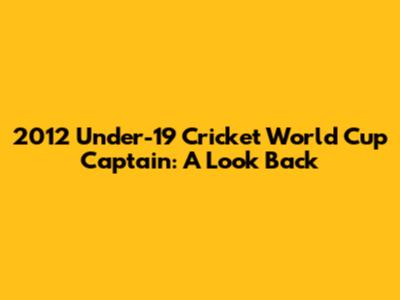 2012 Under-19 Cricket World Cup Captain: A Look Back