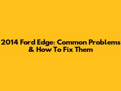 2014 Ford Edge: Common Problems & How To Fix Them