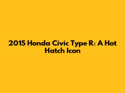 2015 Honda Civic Type R: A Hot Hatch Icon