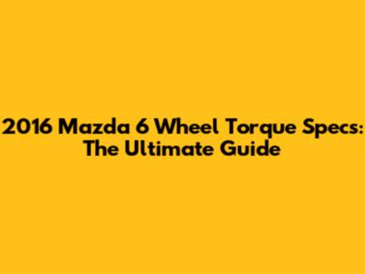 2016 Mazda 6 Wheel Torque Specs: The Ultimate Guide