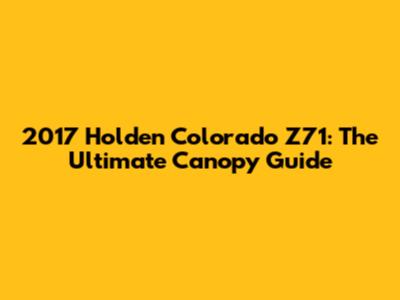 2017 Holden Colorado Z71: The Ultimate Canopy Guide