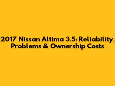 2017 Nissan Altima 3.5: Reliability, Problems & Ownership Costs