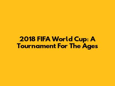 2018 FIFA World Cup: A Tournament For The Ages