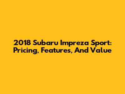 2018 Subaru Impreza Sport: Pricing, Features, And Value