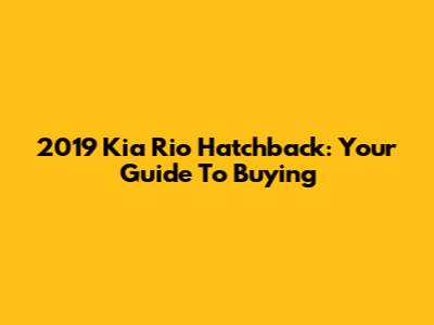 2019 Kia Rio Hatchback: Your Guide To Buying