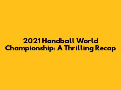 2021 Handball World Championship: A Thrilling Recap