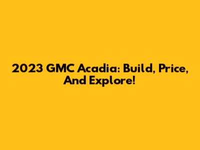 2023 GMC Acadia: Build, Price, And Explore!