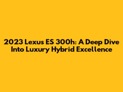 2023 Lexus ES 300h: A Deep Dive Into Luxury Hybrid Excellence
