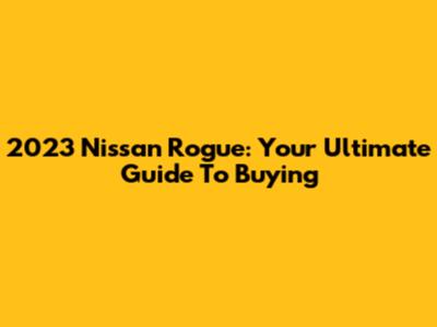 2023 Nissan Rogue: Your Ultimate Guide To Buying