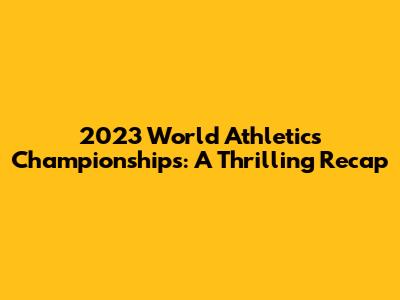 2023 World Athletics Championships: A Thrilling Recap