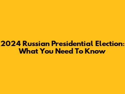2024 Russian Presidential Election: What You Need To Know