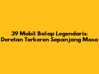 39 Mobil Balap Legendaris: Deretan Terkeren Sepanjang Masa