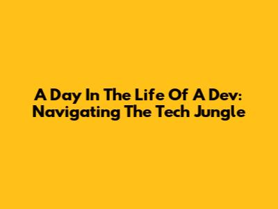 A Day In The Life Of A Dev: Navigating The Tech Jungle