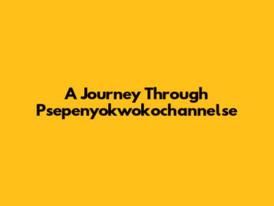 A Journey Through Psepenyokwokochannelse