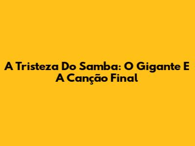 A Tristeza Do Samba: O Gigante E A Canção Final