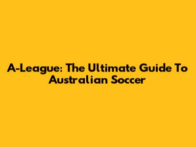 A-League: The Ultimate Guide To Australian Soccer