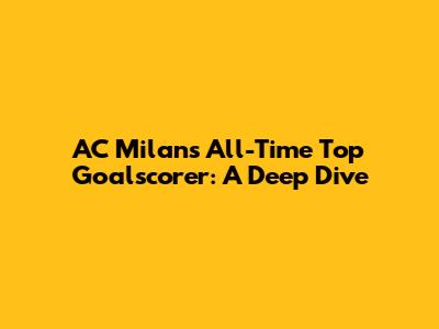 AC Milan's All-Time Top Goalscorer: A Deep Dive