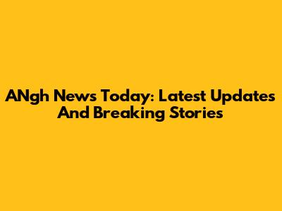 ANgh News Today: Latest Updates And Breaking Stories