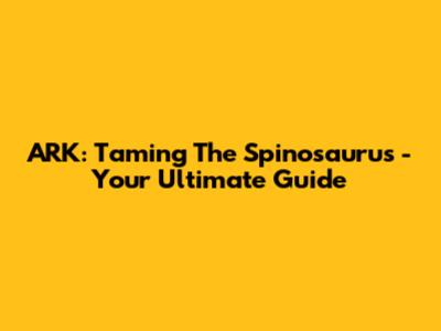 ARK: Taming The Spinosaurus - Your Ultimate Guide