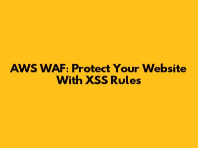 AWS WAF: Protect Your Website With XSS Rules