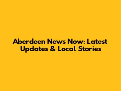 Aberdeen News Now: Latest Updates & Local Stories
