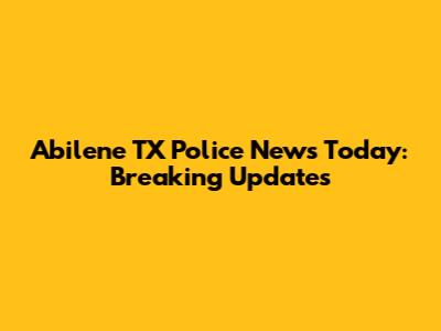 Abilene TX Police News Today: Breaking Updates