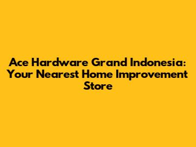 Ace Hardware Grand Indonesia: Your Nearest Home Improvement Store