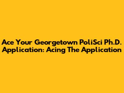 Ace Your Georgetown PoliSci Ph.D. Application: Acing The Application