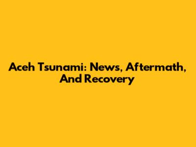 Aceh Tsunami: News, Aftermath, And Recovery