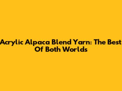Acrylic Alpaca Blend Yarn: The Best Of Both Worlds