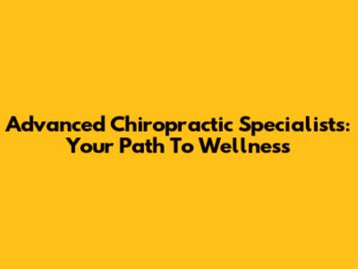 Advanced Chiropractic Specialists: Your Path To Wellness