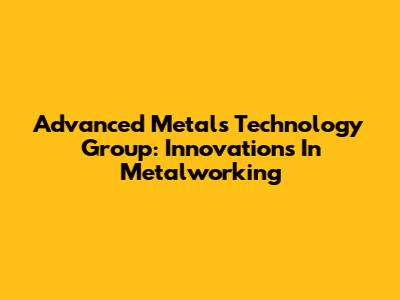 Advanced Metals Technology Group: Innovations In Metalworking