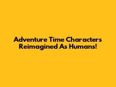 Adventure Time Characters Reimagined As Humans!