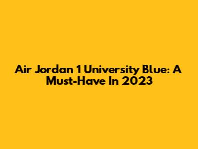Air Jordan 1 University Blue: A Must-Have In 2023
