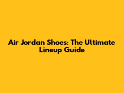 Air Jordan Shoes: The Ultimate Lineup Guide