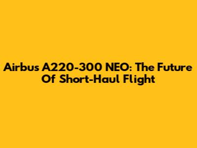 Airbus A220-300 NEO: The Future Of Short-Haul Flight