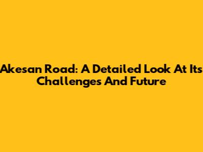 Akesan Road: A Detailed Look At Its Challenges And Future