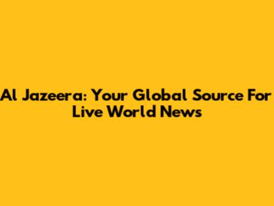 Al Jazeera: Your Global Source For Live World News