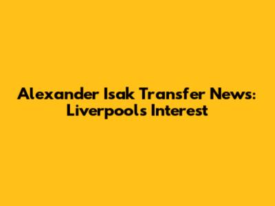 Alexander Isak Transfer News: Liverpool's Interest