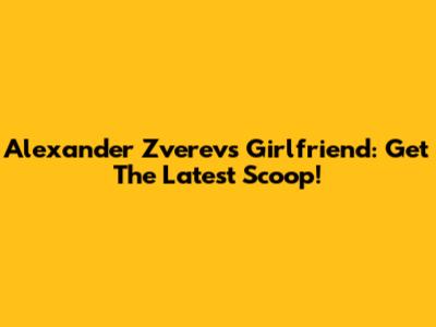 Alexander Zverev's Girlfriend: Get The Latest Scoop!