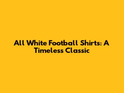 All White Football Shirts: A Timeless Classic