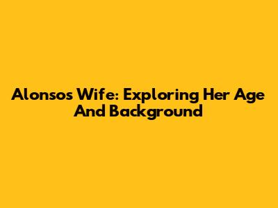 Alonso's Wife: Exploring Her Age And Background