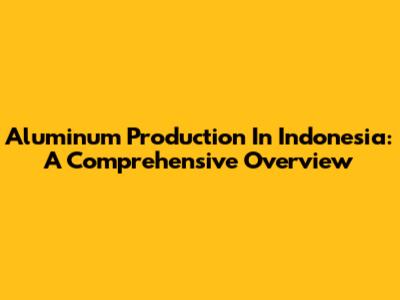 Aluminum Production In Indonesia: A Comprehensive Overview