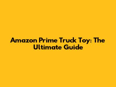 Amazon Prime Truck Toy: The Ultimate Guide