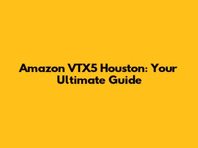 Amazon VTX5 Houston: Your Ultimate Guide