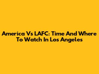 America Vs LAFC: Time And Where To Watch In Los Angeles