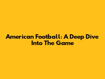 American Football: A Deep Dive Into The Game